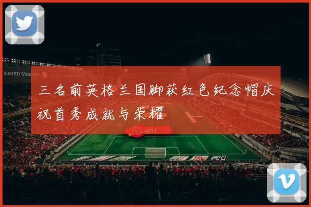 三名前英格兰国脚获红色纪念帽庆祝首秀成就与荣耀