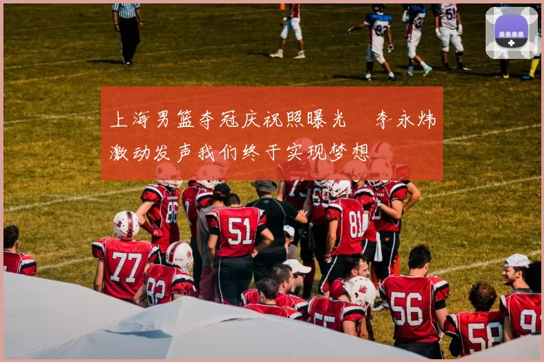 上海男篮夺冠庆祝照曝光偰李永炜激动发声我们终于实现梦想