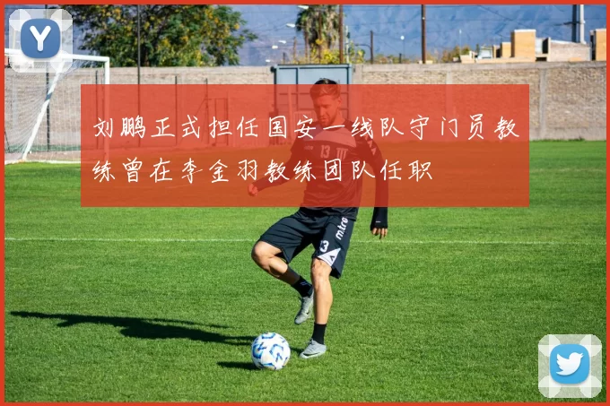 刘鹏正式担任国安一线队守门员教练曾在李金羽教练团队任职