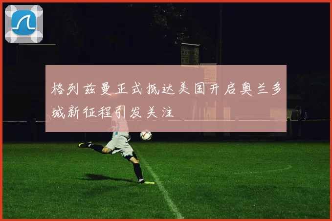 格列兹曼正式抵达美国开启奥兰多城新征程引发关注
