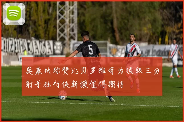 奥康纳称赞比贝罗维奇为顶级三分射手独行侠新援值得期待
